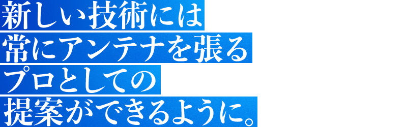 新しい技術には常にアンテナを張るプロとしての提案ができるように。