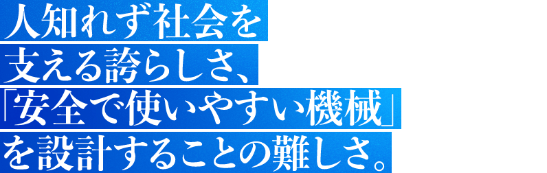 人知れず社会を支える誇らしさ、「安全で使いやすい機械」を設計することの難しさ。
