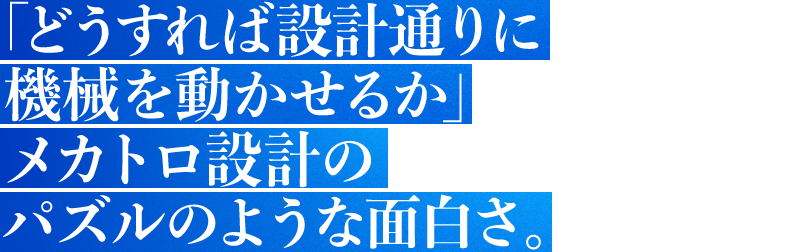 「どうすれば設計通りに機械を動かせるか」メカトロ設計のパズルのような面白さ。