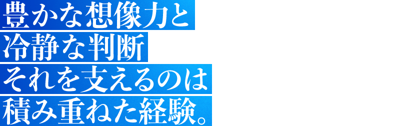 豊かな想像力と冷静な判断それを支えるのは積み重ねた経験。