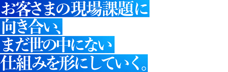お客さまの現場課題に向き合い、まだ世の中にない仕組みを形にしていく。