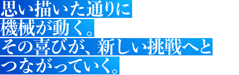 思い描いた通りに機械が動く。その喜びが、新しい挑戦へとつながっていく。