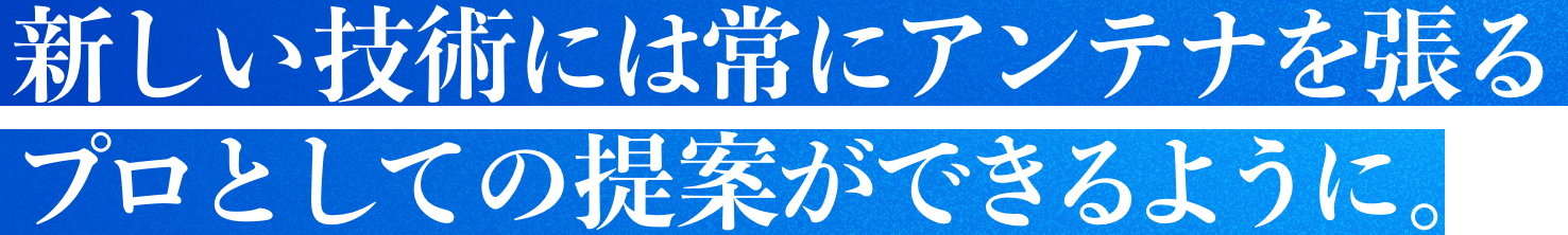 新しい技術には常にアンテナを張るプロとしての提案ができるように。