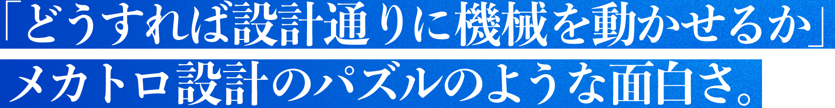 「どうすれば設計通りに機械を動かせるか」メカトロ設計のパズルのような面白さ。