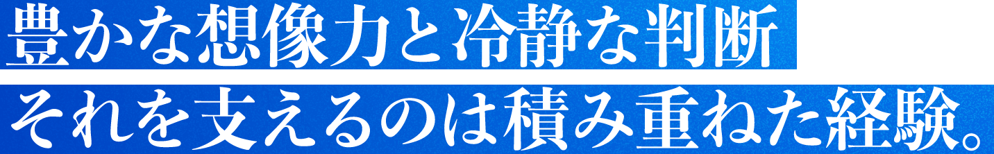 豊かな想像力と冷静な判断それを支えるのは積み重ねた経験。