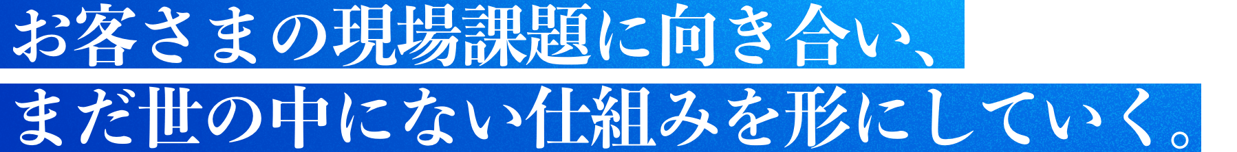 お客さまの現場課題に向き合い、まだ世の中にない仕組みを形にしていく。