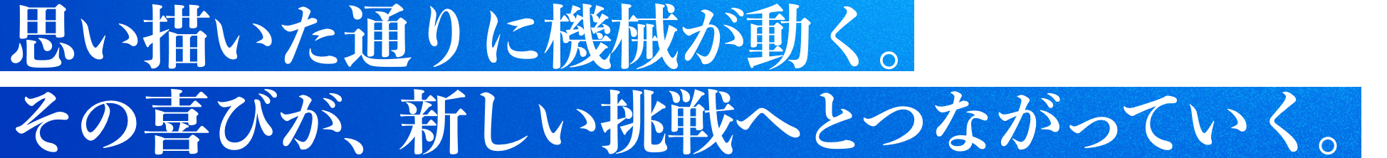 思い描いた通りに機械が動く。その喜びが、新しい挑戦へとつながっていく。